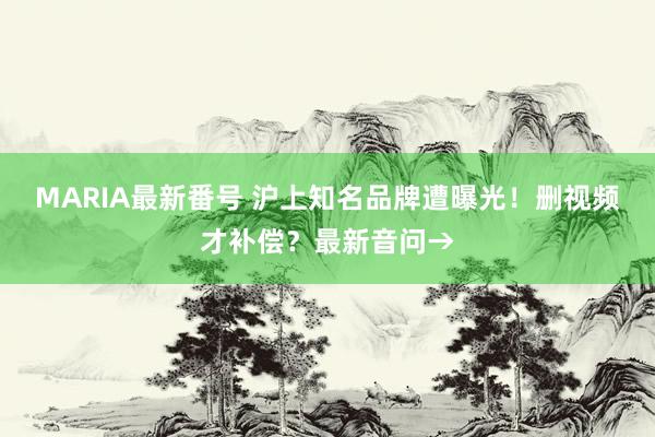 MARIA最新番号 沪上知名品牌遭曝光！删视频才补偿？最新音问→