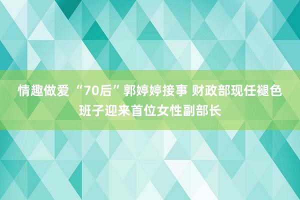情趣做爱 “70后”郭婷婷接事 财政部现任褪色班子迎来首位女性副部长
