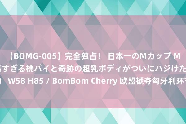 【BOMG-005】完全独占！ 日本一のMカップ MOMO！ 限界突破！ 敏感すぎる桃パイと奇跡の超乳ボディがついにハジけた！ 19才 B106（M65） W58 H85 / BomBom Cherry 欧盟褫夺匈牙利环节会议主理权，欧盟委员会副主席：咱们必须发出信号