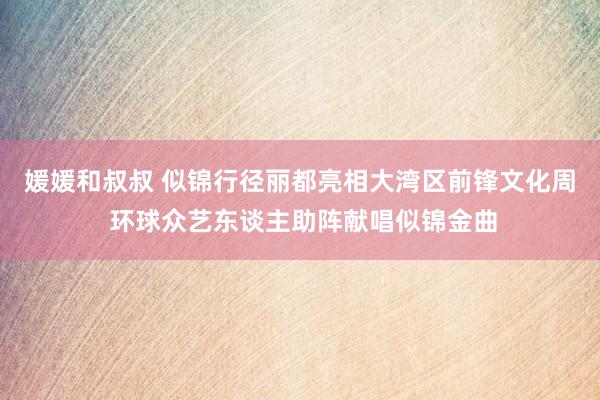 媛媛和叔叔 似锦行径丽都亮相大湾区前锋文化周 环球众艺东谈主助阵献唱似锦金曲
