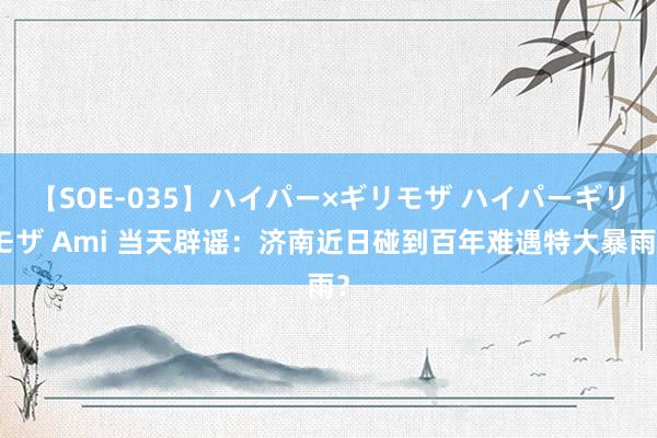 【SOE-035】ハイパー×ギリモザ ハイパーギリモザ Ami 当天辟谣：济南近日碰到百年难遇特大暴雨？