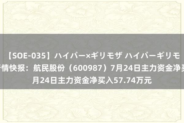 【SOE-035】ハイパー×ギリモザ ハイパーギリモザ Ami 股票行情快报：航民股份（600987）7月24日主力资金净买入57.74万元