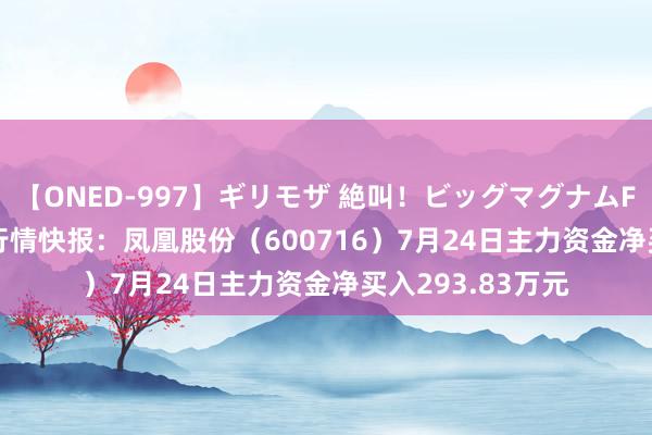 【ONED-997】ギリモザ 絶叫！ビッグマグナムFUCK Ami 股票行情快报：凤凰股份（600716）7月24日主力资金净买入293.83万元