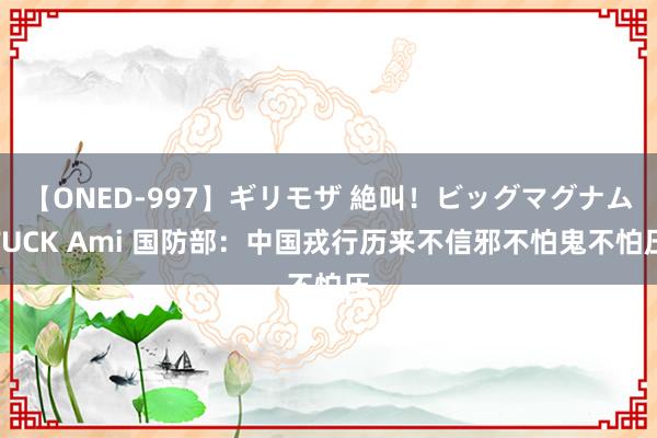 【ONED-997】ギリモザ 絶叫！ビッグマグナムFUCK Ami 国防部：中国戎行历来不信邪不怕鬼不怕压