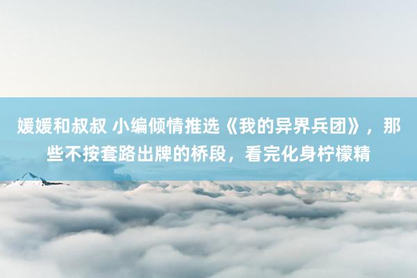 媛媛和叔叔 小编倾情推选《我的异界兵团》，那些不按套路出牌的桥段，看完化身柠檬精