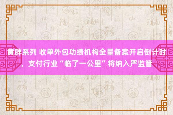 黄胖系列 收单外包功绩机构全量备案开启倒计时，支付行业“临了一公里”将纳入严监管