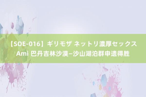 【SOE-016】ギリモザ ネットリ濃厚セックス Ami 巴丹吉林沙漠—沙山湖泊群申遗得胜