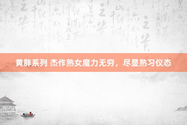 黄胖系列 杰作熟女魔力无穷，尽显熟习仪态