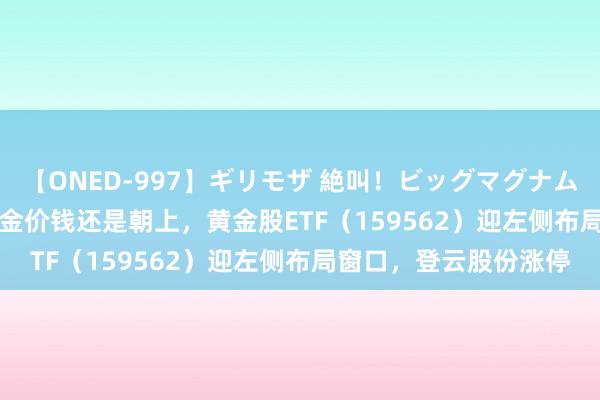 【ONED-997】ギリモザ 絶叫！ビッグマグナムFUCK Ami 摩根：黄金价钱还是朝上，黄金股ETF（159562）迎左侧布局窗口，登云股份涨停