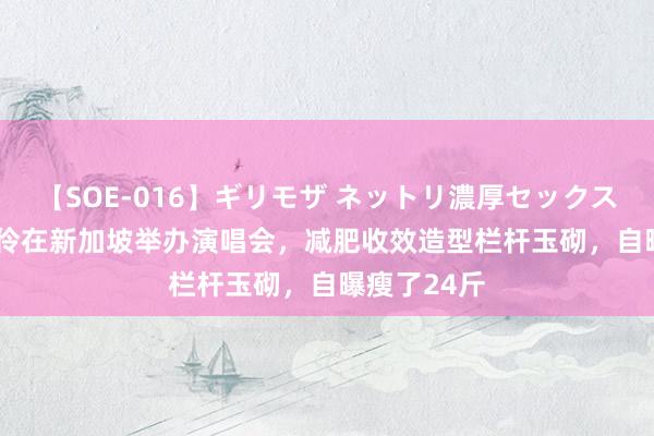 【SOE-016】ギリモザ ネットリ濃厚セックス Ami 陈松伶在新加坡举办演唱会，减肥收效造型栏杆玉砌，自曝瘦了24斤
