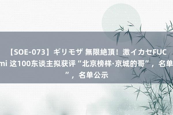 【SOE-073】ギリモザ 無限絶頂！激イカセFUCK Ami 这100东谈主拟获评“北京榜样·京城的哥”，名单公示