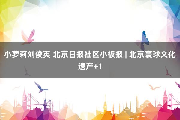 小萝莉刘俊英 北京日报社区小板报 | 北京寰球文化遗产+1