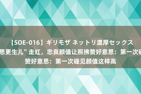 【SOE-016】ギリモザ ネットリ濃厚セックス Ami “最好意思更生儿”走红，忠良颜值让照拂赞好意思：第一次碰见颜值这样高