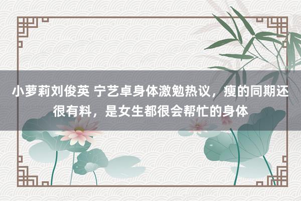 小萝莉刘俊英 宁艺卓身体激勉热议，瘦的同期还很有料，是女生都很会帮忙的身体