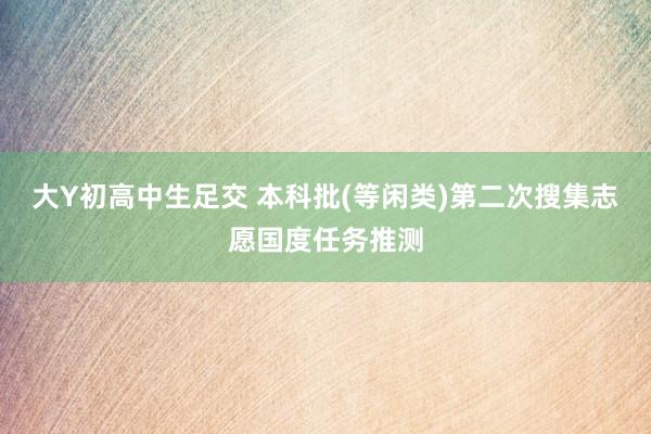 大Y初高中生足交 本科批(等闲类)第二次搜集志愿国度任务推测