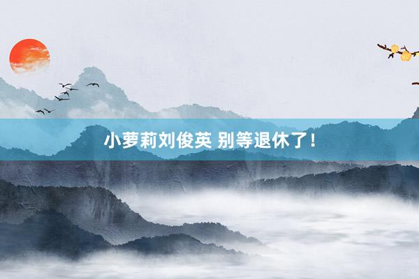 小萝莉刘俊英 别等退休了！