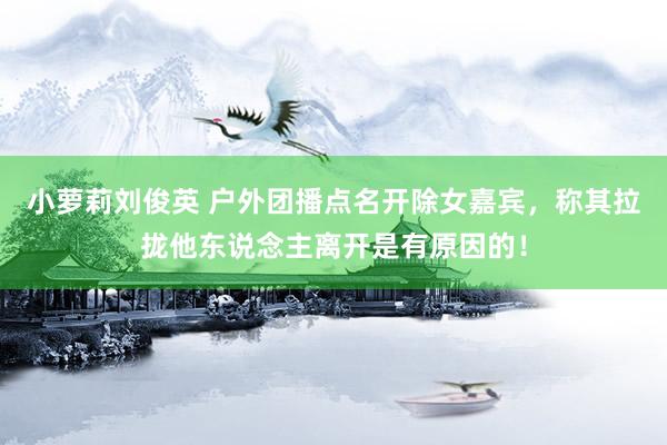 小萝莉刘俊英 户外团播点名开除女嘉宾，称其拉拢他东说念主离开是有原因的！