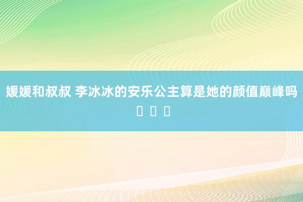 媛媛和叔叔 李冰冰的安乐公主算是她的颜值巅峰吗 ​​​