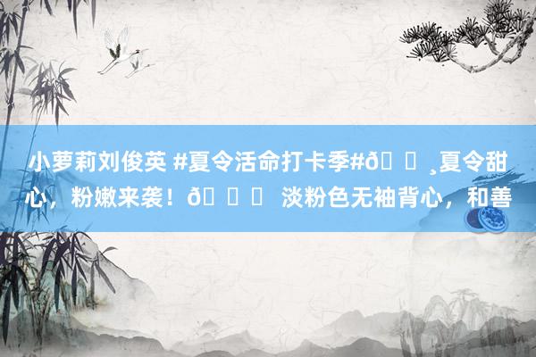 小萝莉刘俊英 #夏令活命打卡季#?夏令甜心，粉嫩来袭！? 淡粉色无袖背心，和善