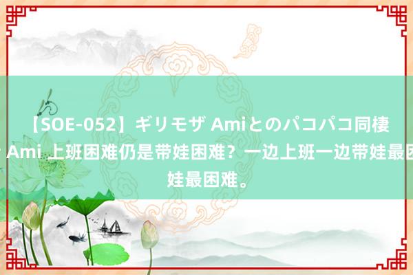 【SOE-052】ギリモザ Amiとのパコパコ同棲生活 Ami 上班困难仍是带娃困难？一边上班一边带娃最困难。