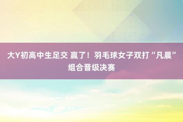 大Y初高中生足交 赢了！羽毛球女子双打“凡晨”组合晋级决赛