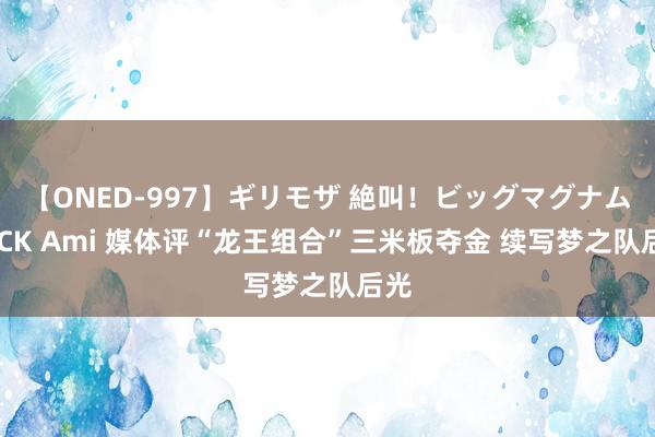 【ONED-997】ギリモザ 絶叫！ビッグマグナムFUCK Ami 媒体评“龙王组合”三米板夺金 续写梦之队后光