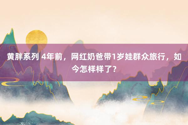 黄胖系列 4年前，网红奶爸带1岁娃群众旅行，如今怎样样了？