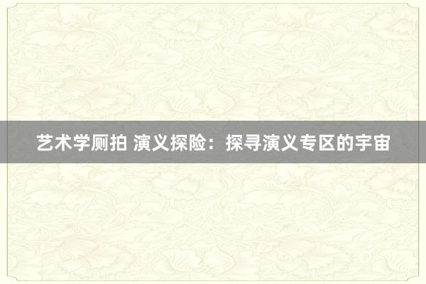 艺术学厕拍 演义探险：探寻演义专区的宇宙