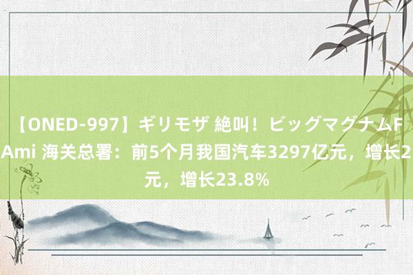 【ONED-997】ギリモザ 絶叫！ビッグマグナムFUCK Ami 海关总署：前5个月我国汽车3297亿元，增长23.8%