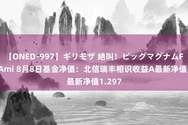 【ONED-997】ギリモザ 絶叫！ビッグマグナムFUCK Ami 8月8日基金净值：北信瑞丰相识收益A最新净值1.297