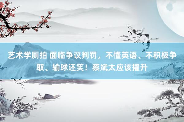 艺术学厕拍 面临争议判罚，不懂英语、不积极争取、输球还笑！蔡斌太应该擢升