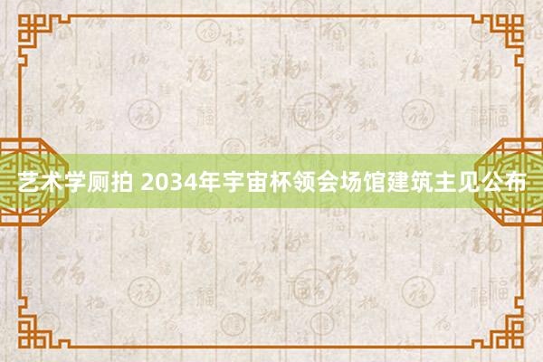 艺术学厕拍 2034年宇宙杯领会场馆建筑主见公布