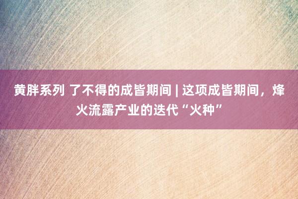 黄胖系列 了不得的成皆期间 | 这项成皆期间，烽火流露产业的迭代“火种”