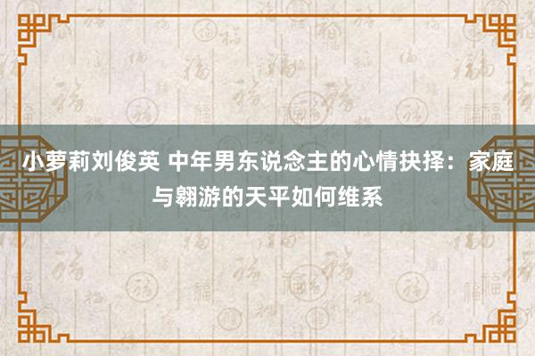 小萝莉刘俊英 中年男东说念主的心情抉择：家庭与翱游的天平如何维系