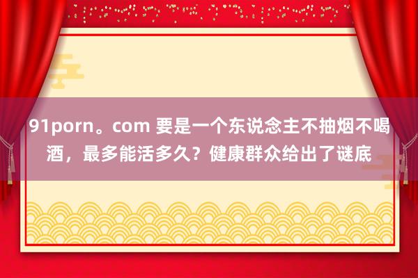 91porn。com 要是一个东说念主不抽烟不喝酒，最多能活多久？健康群众给出了谜底