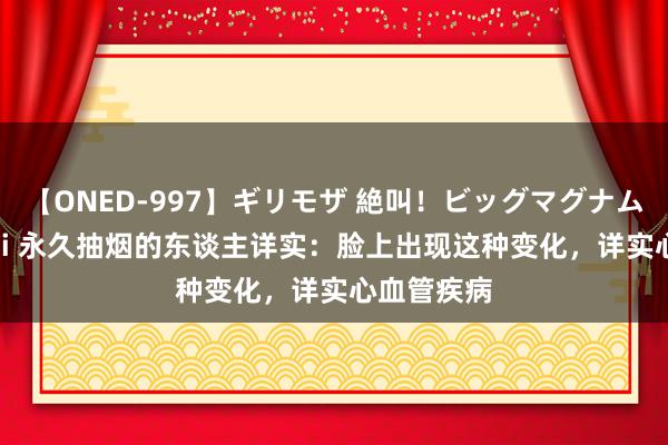 【ONED-997】ギリモザ 絶叫！ビッグマグナムFUCK Ami 永久抽烟的东谈主详实：脸上出现这种变化，详实心血管疾病