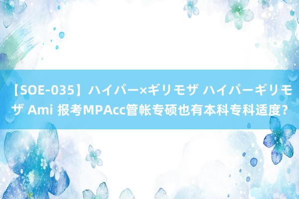 【SOE-035】ハイパー×ギリモザ ハイパーギリモザ Ami 报考MPAcc管帐专硕也有本科专科适度?