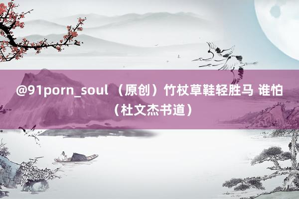 @91porn_soul （原创）竹杖草鞋轻胜马 谁怕（杜文杰书道）