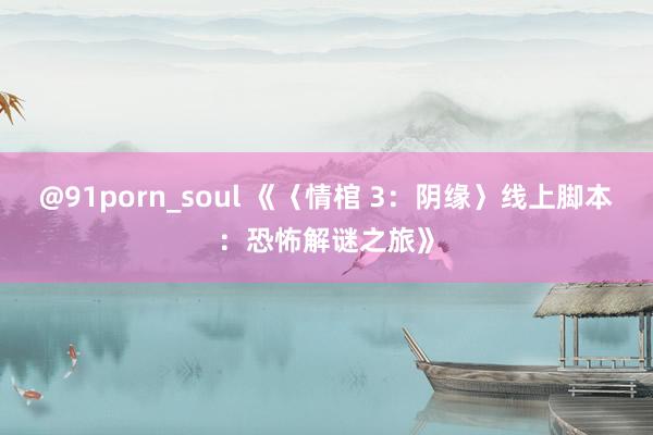 @91porn_soul 《〈情棺 3：阴缘〉线上脚本：恐怖解谜之旅》