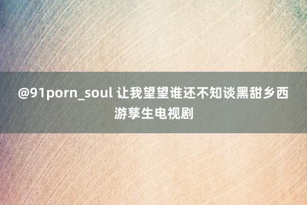@91porn_soul 让我望望谁还不知谈黑甜乡西游孳生电视剧
