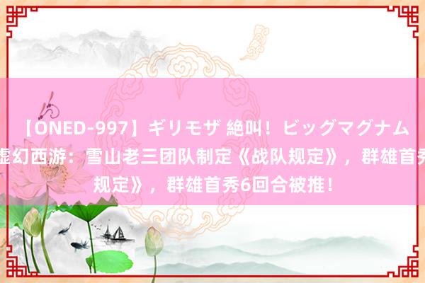 【ONED-997】ギリモザ 絶叫！ビッグマグナムFUCK Ami 虚幻西游：雪山老三团队制定《战队规定》，群雄首秀6回合被推！