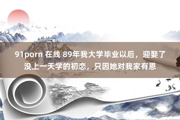 91porn 在线 89年我大学毕业以后，迎娶了没上一天学的初恋，只因她对我家有恩