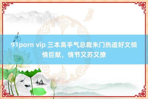 91porn vip 三本高手气总裁朱门热追好文倾情巨献，情节又苏又撩