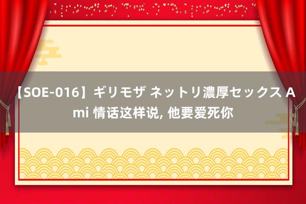 【SOE-016】ギリモザ ネットリ濃厚セックス Ami 情话这样说， 他要爱死你