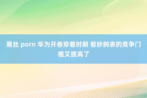 黑丝 porn 华为开卷穿着时期 智妙腕表的竞争门槛又提高了