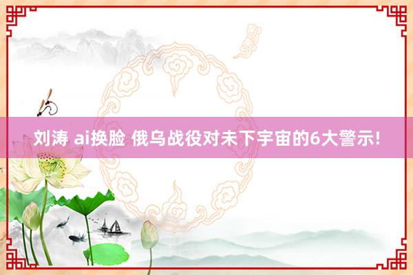 刘涛 ai换脸 俄乌战役对未下宇宙的6大警示!