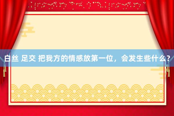白丝 足交 把我方的情感放第一位,会发生些什么?
