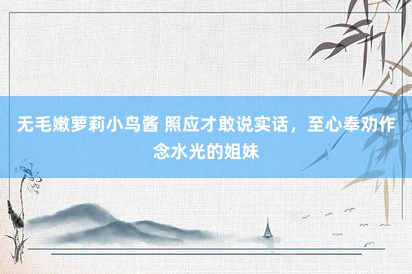 无毛嫩萝莉小鸟酱 照应才敢说实话,至心奉劝作念水光的姐妹