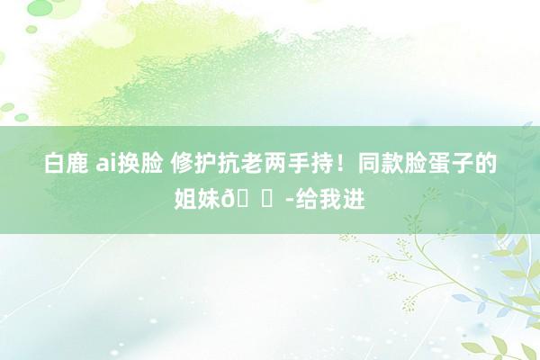 白鹿 ai换脸 修护抗老两手持!同款脸蛋子的姐妹👭给我进