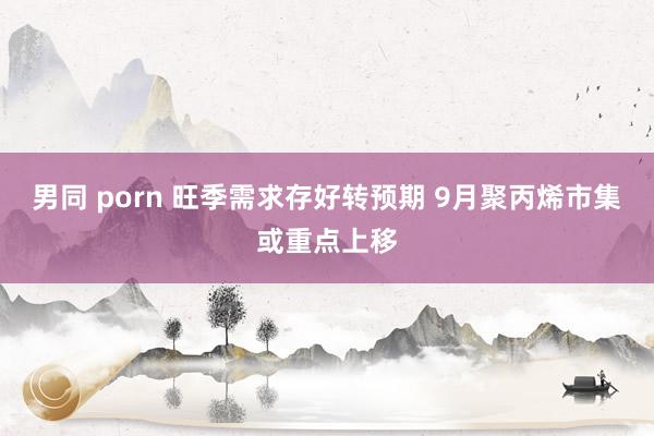 男同 porn 旺季需求存好转预期 9月聚丙烯市集或重点上移